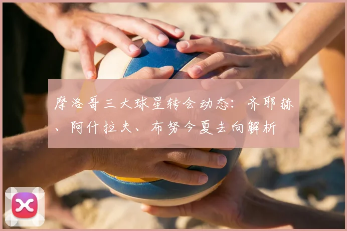 摩洛哥三大球星转会动态：齐耶赫、阿什拉夫、布努今夏去向解析