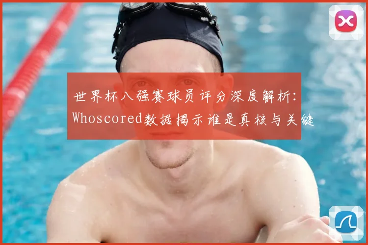 世界杯八强赛球员评分深度解析：Whoscored数据揭示谁是真核与关键先生