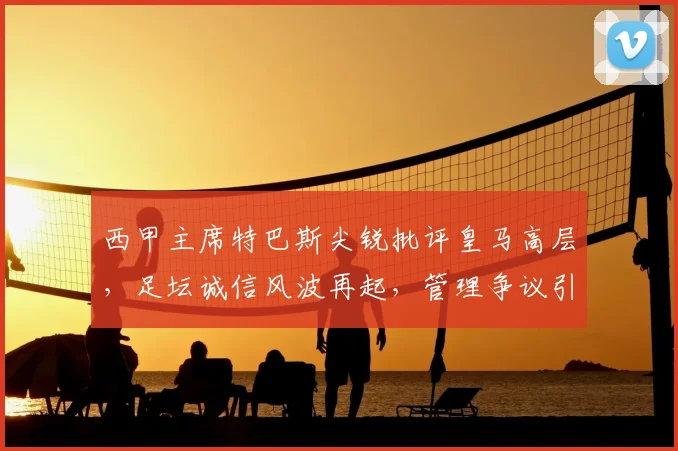 西甲主席特巴斯尖锐批评皇马高层，足坛诚信风波再起，管理争议引深思