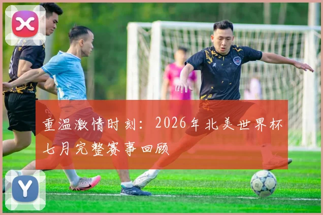 重温激情时刻：2026年北美世界杯七月完整赛事回顾