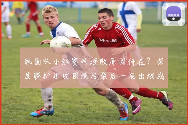 韩国队小组赛两连败原因何在?深度解析进攻困境与最后一场出线战术调整