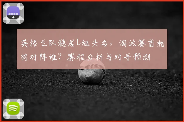 英格兰队稳居L组头名，淘汰赛首轮将对阵谁？赛程分析与对手预测