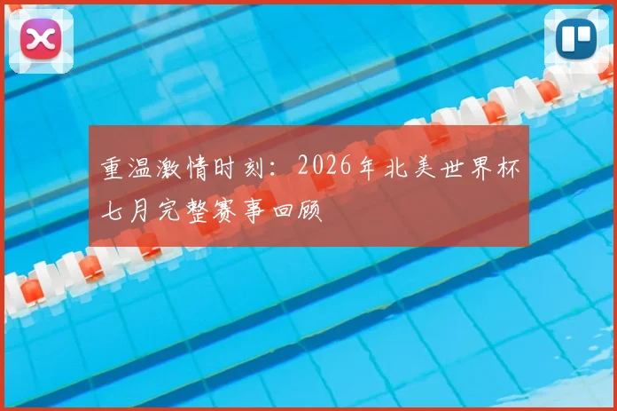 重温激情时刻:2026年北美世界杯七月完整赛事回顾