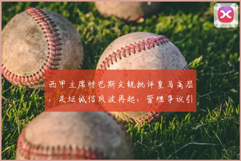 西甲主席特巴斯尖锐批评皇马高层,足坛诚信风波再起,管理争议引深思