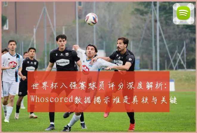 世界杯八强赛球员评分深度解析:Whoscored数据揭示谁是真核与关键先生
