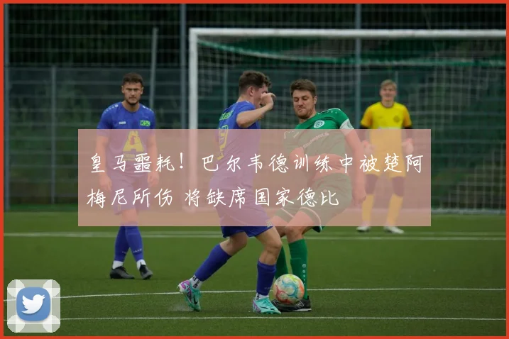 皇马噩耗！巴尔韦德训练中被楚阿梅尼所伤 将缺席国家德比