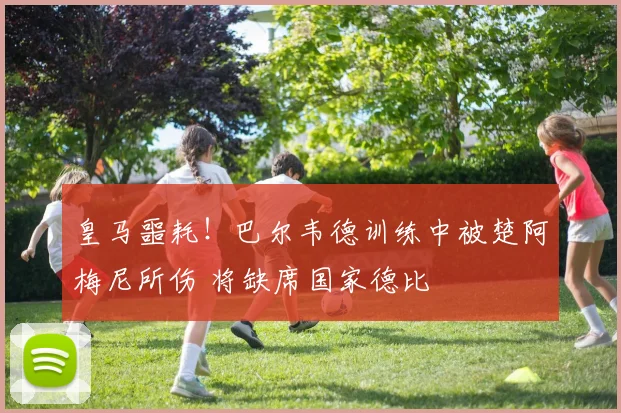 皇马噩耗!巴尔韦德训练中被楚阿梅尼所伤 将缺席国家德比